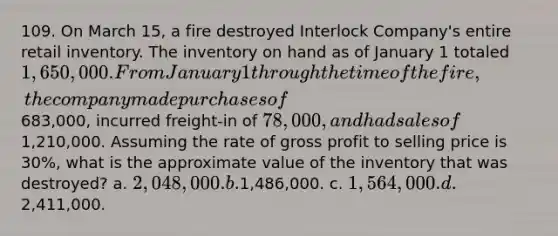 109. On March 15, a fire destroyed Interlock Company's entire retail inventory. The inventory on hand as of January 1 totaled 1,650,000. From January 1 through the time of the fire, the company made purchases of683,000, incurred freight-in of 78,000, and had sales of1,210,000. Assuming the rate of <a href='https://www.questionai.com/knowledge/klIB6Lsdwh-gross-profit' class='anchor-knowledge'>gross profit</a> to selling price is 30%, what is the approximate value of the inventory that was destroyed? a. 2,048,000. b.1,486,000. c. 1,564,000. d.2,411,000.