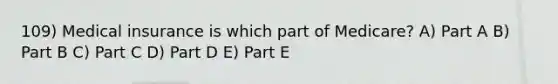 109) Medical insurance is which part of Medicare? A) Part A B) Part B C) Part C D) Part D E) Part E