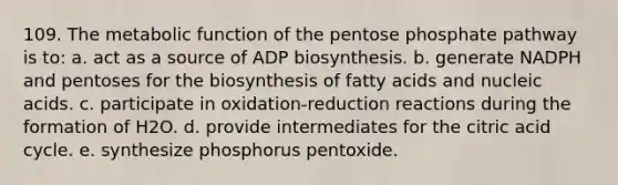 109. The metabolic function of the pentose phosphate pathway is to: a. act as a source of ADP biosynthesis. b. generate NADPH and pentoses for the biosynthesis of fatty acids and nucleic acids. c. participate in oxidation-reduction reactions during the formation of H2O. d. provide intermediates for the citric acid cycle. e. synthesize phosphorus pentoxide.