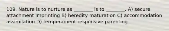 109. Nature is to nurture as ________ is to ________. A) secure attachment imprinting B) heredity maturation C) accommodation assimilation D) temperament responsive parenting