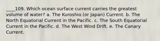 ____109. Which ocean surface current carries the greatest volume of water? a. The Kuroshio (or Japan) Current. b. The North Equatorial Current in the Pacific. c. The South Equatorial Current in the Pacific. d. The West Wind Drift. e. The Canary Current.