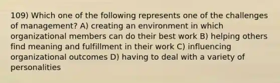 109) Which one of the following represents one of the challenges of management? A) creating an environment in which organizational members can do their best work B) helping others find meaning and fulfillment in their work C) influencing organizational outcomes D) having to deal with a variety of personalities