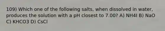 109) Which one of the following salts, when dissolved in water, produces the solution with a pH closest to 7.00? A) NH4I B) NaO C) KHCO3 D) CsCl