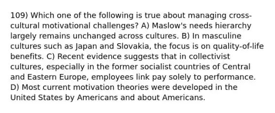 109) Which one of the following is true about managing cross-cultural motivational challenges? A) Maslow's needs hierarchy largely remains unchanged across cultures. B) In masculine cultures such as Japan and Slovakia, the focus is on quality-of-life benefits. C) Recent evidence suggests that in collectivist cultures, especially in the former socialist countries of Central and Eastern Europe, employees link pay solely to performance. D) Most current motivation theories were developed in the United States by Americans and about Americans.