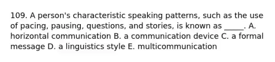 109. A person's characteristic speaking patterns, such as the use of pacing, pausing, questions, and stories, is known as _____. A. horizontal communication B. a communication device C. a formal message D. a linguistics style E. multicommunication