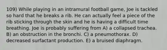 109) While playing in an intramural football game, Joe is tackled so hard that he breaks a rib. He can actually feel a piece of the rib sticking through the skin and he is having a difficult time breathing. Joe is probably suffering from A) a collapsed trachea. B) an obstruction in the bronchi. C) a pneumothorax. D) decreased surfactant production. E) a bruised diaphragm.