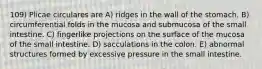 109) Plicae circulares are A) ridges in the wall of the stomach. B) circumferential folds in the mucosa and submucosa of the small intestine. C) fingerlike projections on the surface of the mucosa of the small intestine. D) sacculations in the colon. E) abnormal structures formed by excessive pressure in the small intestine.