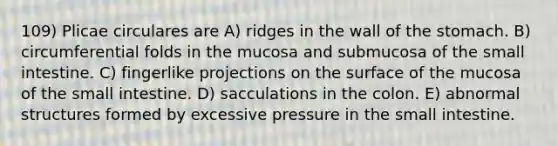 109) Plicae circulares are A) ridges in the wall of <a href='https://www.questionai.com/knowledge/kLccSGjkt8-the-stomach' class='anchor-knowledge'>the stomach</a>. B) circumferential folds in the mucosa and submucosa of <a href='https://www.questionai.com/knowledge/kt623fh5xn-the-small-intestine' class='anchor-knowledge'>the small intestine</a>. C) fingerlike projections on the surface of the mucosa of the small intestine. D) sacculations in the colon. E) abnormal structures formed by excessive pressure in the small intestine.