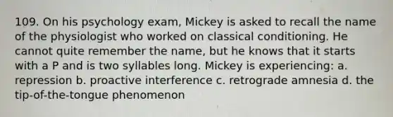 109. On his psychology exam, Mickey is asked to recall the name of the physiologist who worked on classical conditioning. He cannot quite remember the name, but he knows that it starts with a P and is two syllables long. Mickey is experiencing: a. repression b. proactive interference c. retrograde amnesia d. the tip-of-the-tongue phenomenon