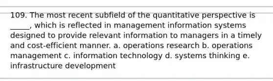 109. The most recent subfield of the quantitative perspective is _____, which is reflected in management information systems designed to provide relevant information to managers in a timely and cost-efficient manner. a. operations research b. operations management c. information technology d. systems thinking e. infrastructure development