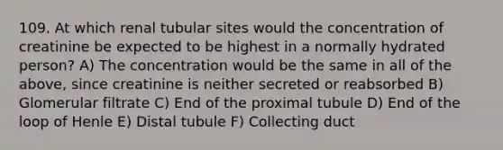 109. At which renal tubular sites would the concentration of creatinine be expected to be highest in a normally hydrated person? A) The concentration would be the same in all of the above, since creatinine is neither secreted or reabsorbed B) Glomerular filtrate C) End of the proximal tubule D) End of the loop of Henle E) Distal tubule F) Collecting duct