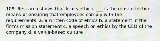 109. Research shows that firm's ethical ___ is the most effective means of ensuring that employees comply with the requirements. a. a written code of ethics b. a statement in the firm's mission statement c. a speech on ethics by the CEO of the company d. a value-based culture