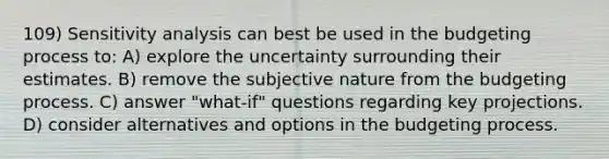 109) Sensitivity analysis can best be used in the budgeting process to: A) explore the uncertainty surrounding their estimates. B) remove the subjective nature from the budgeting process. C) answer "what-if" questions regarding key projections. D) consider alternatives and options in the budgeting process.