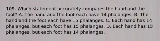 109. Which statement accurately compares the hand and the foot? A. The hand and the foot each have 14 phalanges. B. The hand and the foot each have 15 phalanges. C. Each hand has 14 phalanges, but each foot has 15 phalanges. D. Each hand has 15 phalanges, but each foot has 14 phalanges.