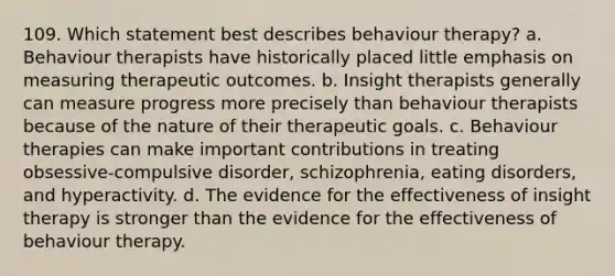 109. Which statement best describes behaviour therapy? a. Behaviour therapists have historically placed little emphasis on measuring therapeutic outcomes. b. Insight therapists generally can measure progress more precisely than behaviour therapists because of the nature of their therapeutic goals. c. Behaviour therapies can make important contributions in treating obsessive-compulsive disorder, schizophrenia, eating disorders, and hyperactivity. d. The evidence for the effectiveness of insight therapy is stronger than the evidence for the effectiveness of behaviour therapy.