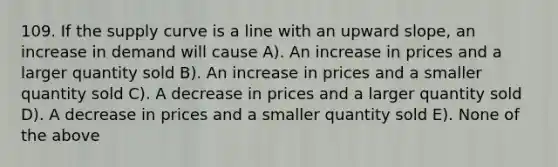 109. If the supply curve is a line with an upward slope, an increase in demand will cause A). An increase in prices and a larger quantity sold B). An increase in prices and a smaller quantity sold C). A decrease in prices and a larger quantity sold D). A decrease in prices and a smaller quantity sold E). None of the above