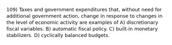 109) Taxes and government expenditures that, without need for additional government action, change in response to changes in the level of economic activity are examples of A) discretionary fiscal variables. B) automatic fiscal policy. C) built-in monetary stabilizers. D) cyclically balanced budgets.