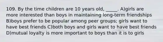 109. By the time children are 10 years old, _____. A)girls are more interested than boys in maintaining long-term friendships B)boys prefer to be popular among peer groups; girls want to have best friends C)both boys and girls want to have best friends D)mutual loyalty is more important to boys than it is to girls