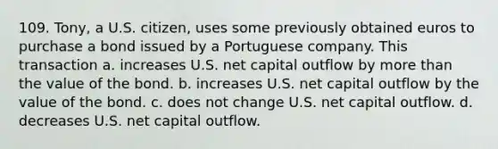 109. Tony, a U.S. citizen, uses some previously obtained euros to purchase a bond issued by a Portuguese company. This transaction a. increases U.S. net capital outflow by more than the value of the bond. b. increases U.S. net capital outflow by the value of the bond. c. does not change U.S. net capital outflow. d. decreases U.S. net capital outflow.