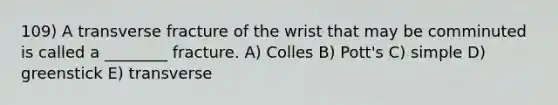 109) A transverse fracture of the wrist that may be comminuted is called a ________ fracture. A) Colles B) Pott's C) simple D) greenstick E) transverse