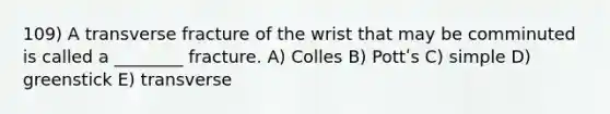 109) A transverse fracture of the wrist that may be comminuted is called a ________ fracture. A) Colles B) Pottʹs C) simple D) greenstick E) transverse