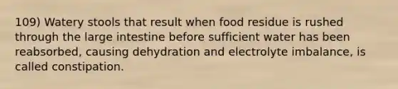 109) Watery stools that result when food residue is rushed through the large intestine before sufficient water has been reabsorbed, causing dehydration and electrolyte imbalance, is called constipation.