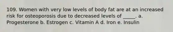 109. Women with very low levels of body fat are at an increased risk for osteoporosis due to decreased levels of _____. a. Progesterone b. Estrogen c. Vitamin A d. Iron e. Insulin