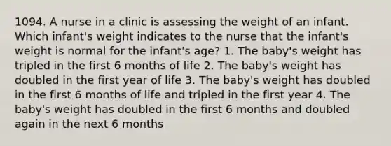 1094. A nurse in a clinic is assessing the weight of an infant. Which infant's weight indicates to the nurse that the infant's weight is normal for the infant's age? 1. The baby's weight has tripled in the first 6 months of life 2. The baby's weight has doubled in the first year of life 3. The baby's weight has doubled in the first 6 months of life and tripled in the first year 4. The baby's weight has doubled in the first 6 months and doubled again in the next 6 months