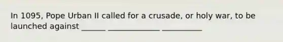 In 1095, Pope Urban II called for a crusade, or holy war, to be launched against ______ _____________ __________