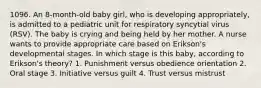1096. An 8-month-old baby girl, who is developing appropriately, is admitted to a pediatric unit for respiratory syncytial virus (RSV). The baby is crying and being held by her mother. A nurse wants to provide appropriate care based on Erikson's developmental stages. In which stage is this baby, according to Erikson's theory? 1. Punishment versus obedience orientation 2. Oral stage 3. Initiative versus guilt 4. Trust versus mistrust