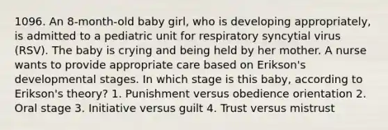 1096. An 8-month-old baby girl, who is developing appropriately, is admitted to a pediatric unit for respiratory syncytial virus (RSV). The baby is crying and being held by her mother. A nurse wants to provide appropriate care based on Erikson's developmental stages. In which stage is this baby, according to Erikson's theory? 1. Punishment versus obedience orientation 2. Oral stage 3. Initiative versus guilt 4. Trust versus mistrust