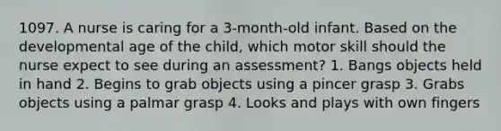 1097. A nurse is caring for a 3-month-old infant. Based on the developmental age of the child, which motor skill should the nurse expect to see during an assessment? 1. Bangs objects held in hand 2. Begins to grab objects using a pincer grasp 3. Grabs objects using a palmar grasp 4. Looks and plays with own fingers