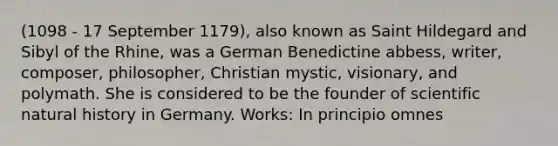 (1098 - 17 September 1179), also known as Saint Hildegard and Sibyl of the Rhine, was a German Benedictine abbess, writer, composer, philosopher, Christian mystic, visionary, and polymath. She is considered to be the founder of scientific natural history in Germany. Works: In principio omnes