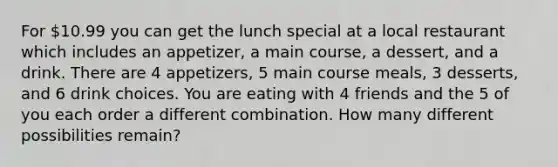 For 10.99 you can get the lunch special at a local restaurant which includes an appetizer, a main course, a dessert, and a drink. There are 4 appetizers, 5 main course meals, 3 desserts, and 6 drink choices. You are eating with 4 friends and the 5 of you each order a different combination. How many different possibilities remain?