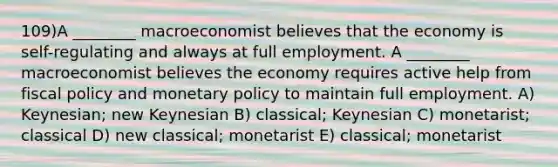 109)A ________ macroeconomist believes that the economy is self-regulating and always at full employment. A ________ macroeconomist believes the economy requires active help from <a href='https://www.questionai.com/knowledge/kPTgdbKdvz-fiscal-policy' class='anchor-knowledge'>fiscal policy</a> and <a href='https://www.questionai.com/knowledge/kEE0G7Llsx-monetary-policy' class='anchor-knowledge'>monetary policy</a> to maintain full employment. A) Keynesian; new Keynesian B) classical; Keynesian C) monetarist; classical D) new classical; monetarist E) classical; monetarist