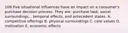 109.Five situational influences have an impact on a consumer's purchase decision process. They are: purchase task, social surroundings, , temporal effects, and antecedent states. A. competitive offerings B. physical surroundings C. core values D. motivation E. economic effects