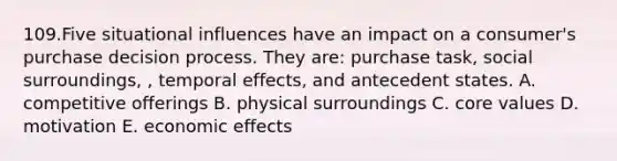 109.Five situational influences have an impact on a consumer's purchase decision process. They are: purchase task, social surroundings, , temporal effects, and antecedent states. A. competitive offerings B. physical surroundings C. core values D. motivation E. economic effects