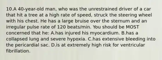 10.A 40-year-old man, who was the unrestrained driver of a car that hit a tree at a high rate of speed, struck the steering wheel with his chest. He has a large bruise over the sternum and an irregular pulse rate of 120 beats/min. You should be MOST concerned that he: A.has injured his myocardium. B.has a collapsed lung and severe hypoxia. C.has extensive bleeding into the pericardial sac. D.is at extremely high risk for ventricular fibrillation.