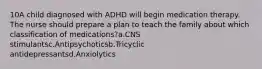 10A child diagnosed with ADHD will begin medication therapy. The nurse should prepare a plan to teach the family about which classification of medications?a.CNS stimulantsc.Antipsychoticsb.Tricyclic antidepressantsd.Anxiolytics