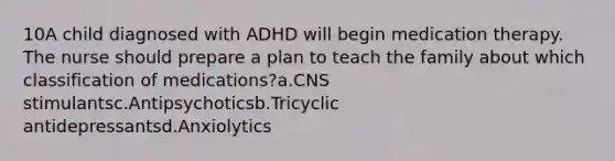 10A child diagnosed with ADHD will begin medication therapy. The nurse should prepare a plan to teach the family about which classification of medications?a.CNS stimulantsc.Antipsychoticsb.Tricyclic antidepressantsd.Anxiolytics