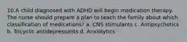 10.A child diagnosed with ADHD will begin medication therapy. The nurse should prepare a plan to teach the family about which classification of medications? a. CNS stimulants c. Antipsychotics b. Tricyclic antidepressants d. Anxiolytics