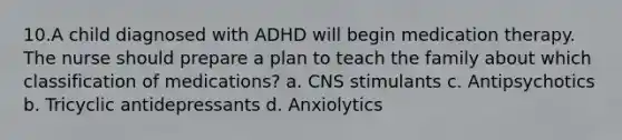 10.A child diagnosed with ADHD will begin medication therapy. The nurse should prepare a plan to teach the family about which classification of medications? a. CNS stimulants c. Antipsychotics b. Tricyclic antidepressants d. Anxiolytics