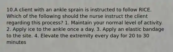 10.A client with an ankle sprain is instructed to follow RICE. Which of the following should the nurse instruct the client regarding this process? 1. Maintain your normal level of activity. 2. Apply ice to the ankle once a day. 3. Apply an elastic bandage to the site. 4. Elevate the extremity every day for 20 to 30 minutes