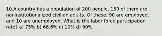 10.A country has a population of 200 people. 150 of them are noninstitutionalized civilian adults. Of these, 90 are employed, and 10 are unemployed. What is the labor force participation rate? a) 75% b) 66.6% c) 10% d) 90%