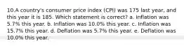 10.A country's consumer price index (CPI) was 175 last year, and this year it is 185. Which statement is correct? a. Inflation was 5.7% this year. b. Inflation was 10.0% this year. c. Inflation was 15.7% this year. d. Deflation was 5.7% this year. e. Deflation was 10.0% this year.