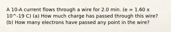 A 10-A current flows through a wire for 2.0 min. (e = 1.60 x 10^-19 C) (a) How much charge has passed through this wire? (b) How many electrons have passed any point in the wire?