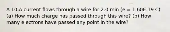 A 10-A current flows through a wire for 2.0 min (e = 1.60E-19 C) (a) How much charge has passed through this wire? (b) How many electrons have passed any point in the wire?