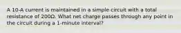 A 10-A current is maintained in a simple circuit with a total resistance of 200Ω. What net charge passes through any point in the circuit during a 1-minute interval?