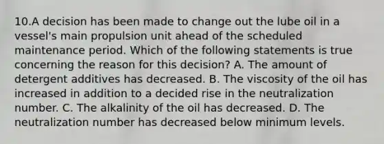 10.A decision has been made to change out the lube oil in a vessel's main propulsion unit ahead of the scheduled maintenance period. Which of the following statements is true concerning the reason for this decision? A. The amount of detergent additives has decreased. B. The viscosity of the oil has increased in addition to a decided rise in the neutralization number. C. The alkalinity of the oil has decreased. D. The neutralization number has decreased below minimum levels.