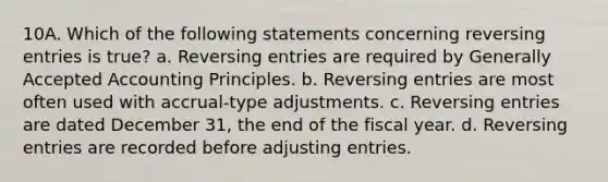 10A. Which of the following statements concerning reversing entries is true? a. Reversing entries are required by Generally Accepted Accounting Principles. b. Reversing entries are most often used with accrual-type adjustments. c. Reversing entries are dated December 31, the end of the fiscal year. d. Reversing entries are recorded before adjusting entries.